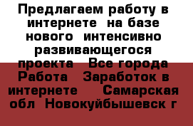 Предлагаем работу в интернете, на базе нового, интенсивно-развивающегося проекта - Все города Работа » Заработок в интернете   . Самарская обл.,Новокуйбышевск г.